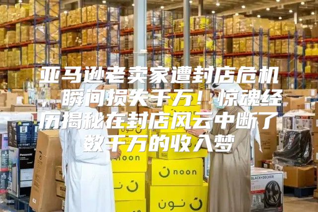 亚马逊老卖家遭封店危机，瞬间损失千万！惊魂经历揭秘在封店风云中断了数千万的收入梦
