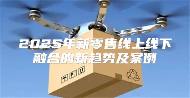2025年新零售线上线下融合的新趋势及案例