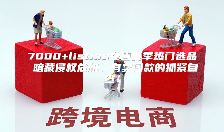 7000+listing在售夏季热门选品 暗藏侵权危机，有卖同款的抓紧自查！