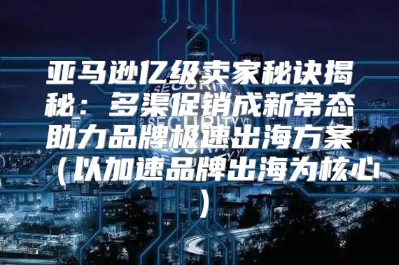 亚马逊亿级卖家秘诀揭秘：多渠促销成新常态助力品牌极速出海方案以加速品牌出海为核心