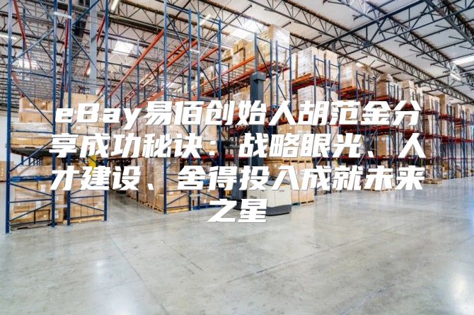 eBay易佰创始人胡范金分享成功秘诀：战略眼光、人才建设、舍得投入成就未来之星