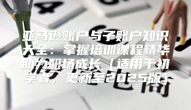 亚马逊账户与子账户知识大全：掌握培训课程精华助力职场成长适用于初学者，更新至2025版