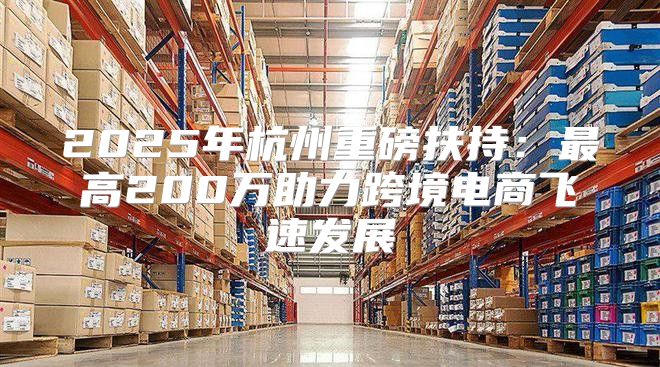 2025年杭州重磅扶持：最高200万助力跨境电商飞速发展