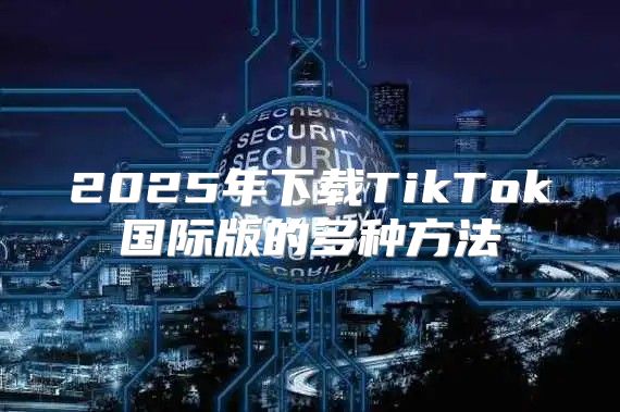 2025年下载TikTok国际版的多种方法