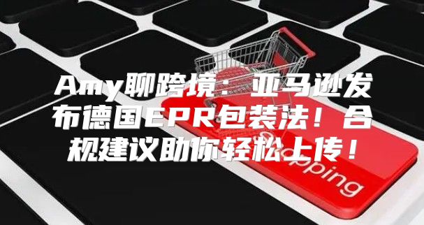 Amy聊跨境：亚马逊发布德国EPR包装法！合规建议助你轻松上传！