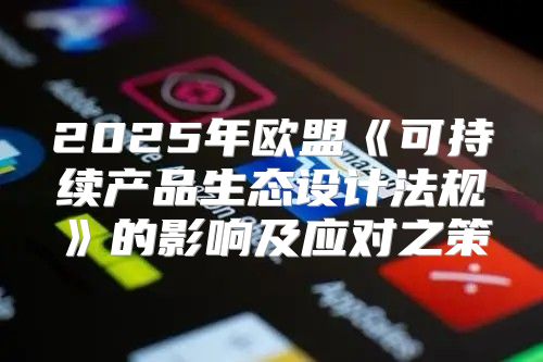 2025年欧盟可持续产品生态设计法规的影响及应对之策