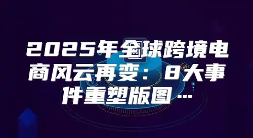 2025年全球跨境电商风云再变：8大事件重塑版图…