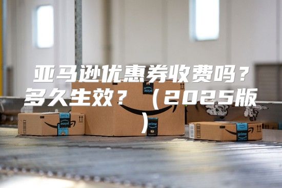 亚马逊优惠券收费吗？多久生效？2025版