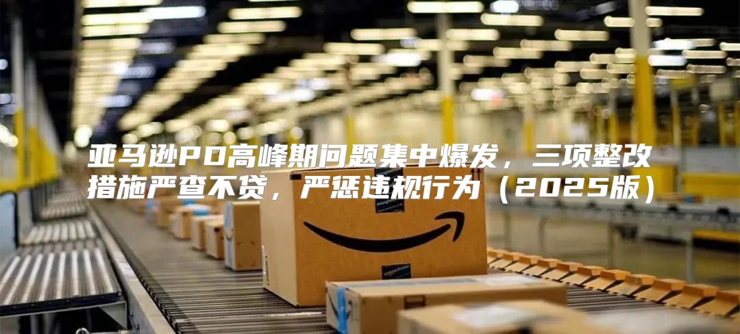 亚马逊PD高峰期问题集中爆发，三项整改措施严查不贷，严惩违规行为2025版