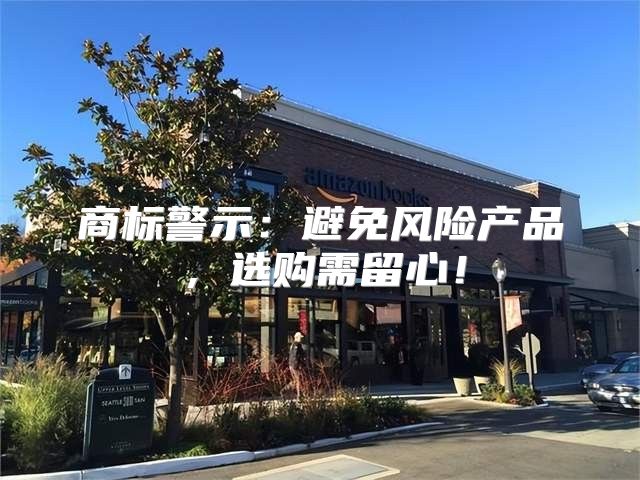 商标警示：避免风险产品，选购需留心！