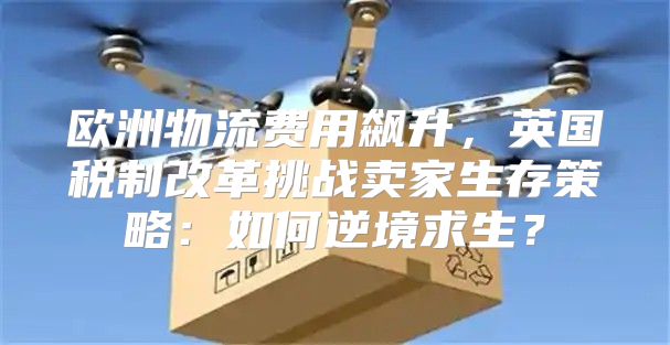 欧洲物流费用飙升，英国税制改革挑战卖家生存策略：如何逆境求生？