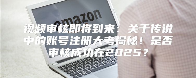 视频审核即将到来：关于传说中的账号注册大考揭秘！是否审核成功在2025？