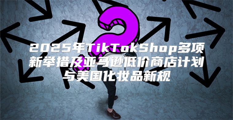2025年TikTokShop多项新举措及亚马逊低价商店计划与美国化妆品新规