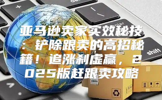亚马逊卖家实效秘技：铲除跟卖的高招秘籍！追涨刹虚赢，2025版赶跟卖攻略