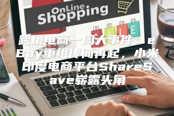 跨境电商一周大事件：eBay重组传闻再起，小米印度电商平台ShareSave崭露头角
