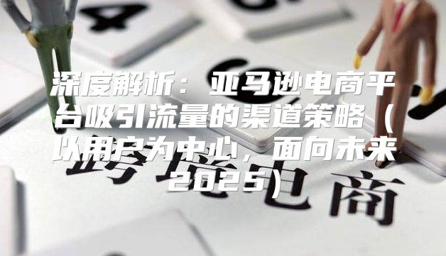 深度解析：亚马逊电商平台吸引流量的渠道策略以用户为中心，面向未来2025