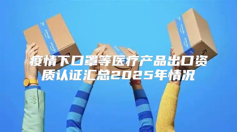 疫情下口罩等医疗产品出口资质认证汇总2025年情况