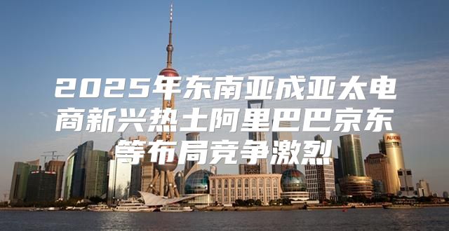 2025年东南亚成亚太电商新兴热土阿里巴巴京东等布局竞争激烈