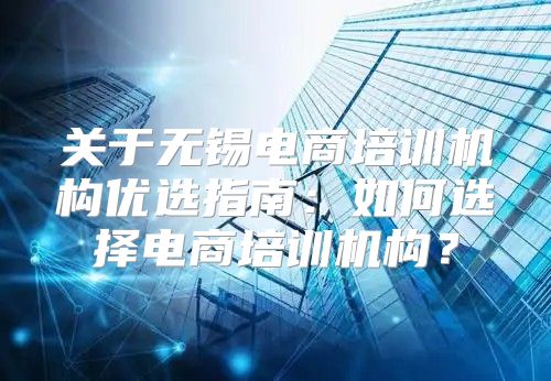 关于无锡电商培训机构优选指南：如何选择电商培训机构？