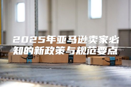 2025年亚马逊卖家必知的新政策与规范要点