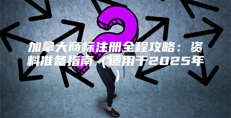 加拿大商标注册全程攻略：资料准备指南适用于2025年