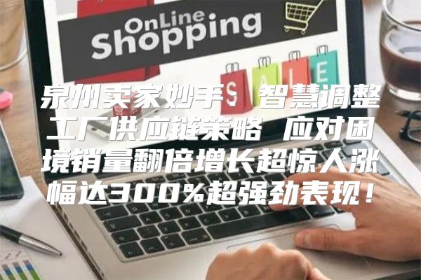 泉州卖家妙手：智慧调整工厂供应链策略 应对困境销量翻倍增长超惊人涨幅达300%超强劲表现！