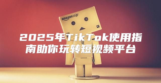 2025年TikTok使用指南助你玩转短视频平台