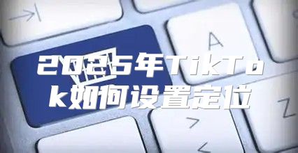 2025年TikTok如何设置定位