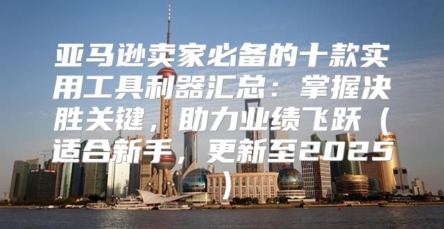 亚马逊卖家必备的十款实用工具利器汇总：掌握决胜关键，助力业绩飞跃适合新手，更新至2025