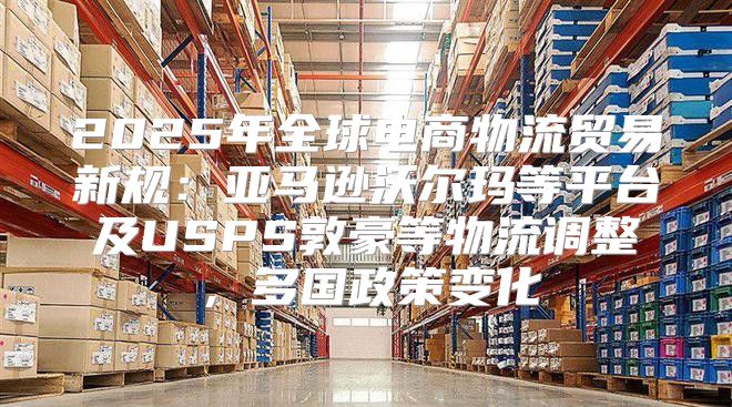2025年全球电商物流贸易新规：亚马逊沃尔玛等平台及USPS敦豪等物流调整，多国政策变化