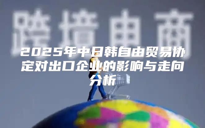 2025年中日韩自由贸易协定对出口企业的影响与走向分析