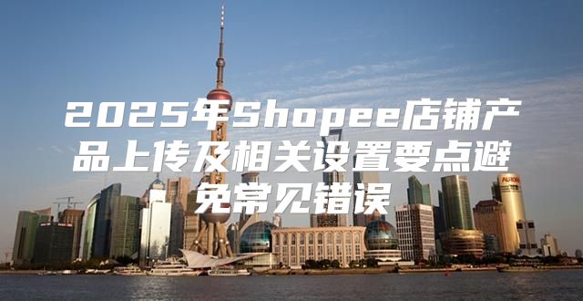 2025年Shopee店铺产品上传及相关设置要点避免常见错误