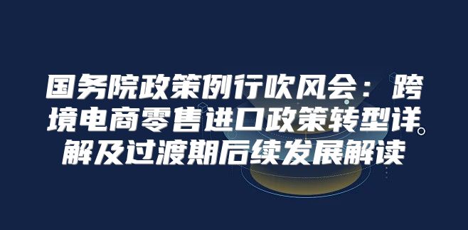 国务院政策例行吹风会：跨境电商零售进口政策转型详解及过渡期后续发展解读