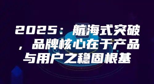 2025航海式突破，品牌核心在于产品与用户之稳固根基