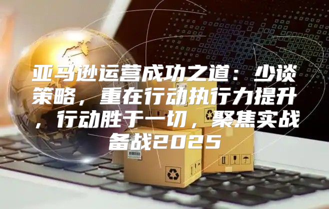 亚马逊运营成功之道：少谈策略，重在行动执行力提升，行动胜于一切，聚焦实战备战2025
