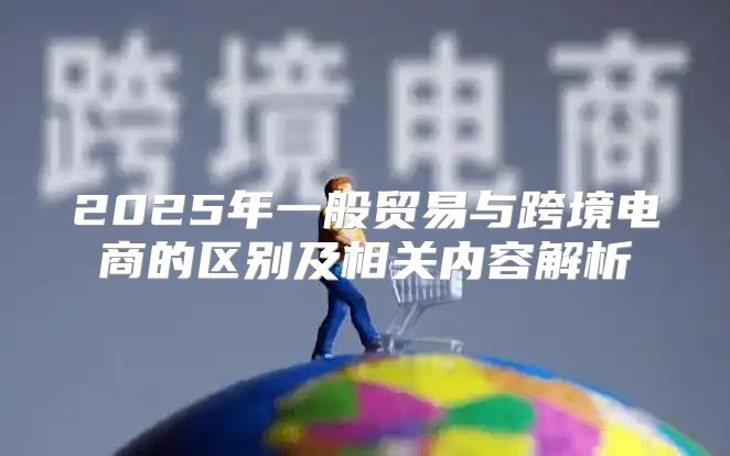 2025年一般贸易与跨境电商的区别及相关内容解析