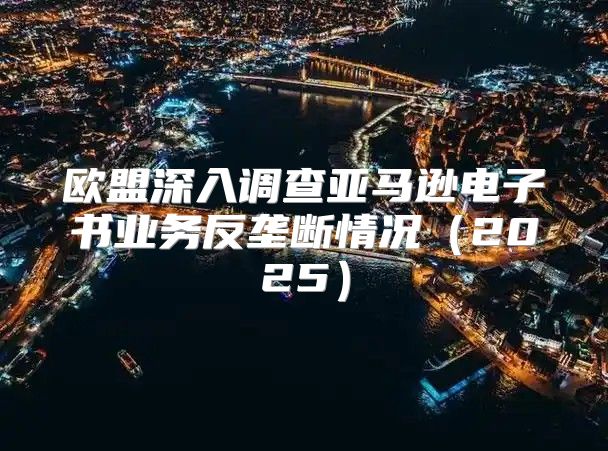 欧盟深入调查亚马逊电子书业务反垄断情况2025