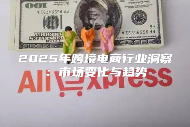 2025年跨境电商行业洞察：市场变化与趋势