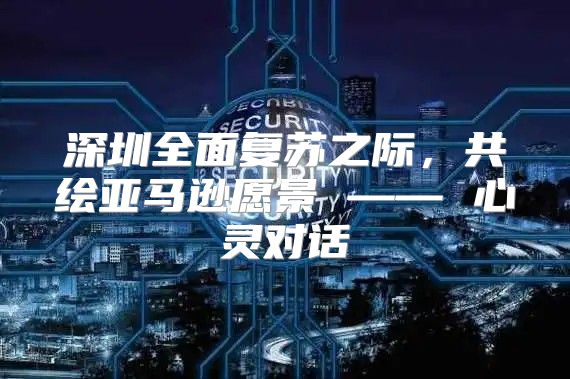深圳全面复苏之际，共绘亚马逊愿景 —— 心灵对话