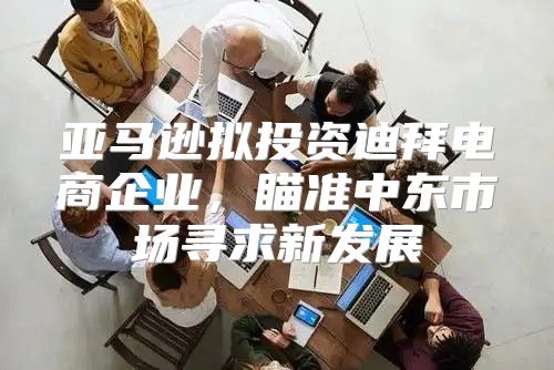 亚马逊拟投资迪拜电商企业，瞄准中东市场寻求新发展