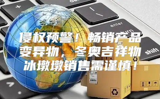 侵权预警！畅销产品变异物，冬奥吉祥物冰墩墩销售需谨慎！