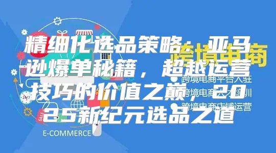 精细化选品策略：亚马逊爆单秘籍，超越运营技巧的价值之巅，2025新纪元选品之道