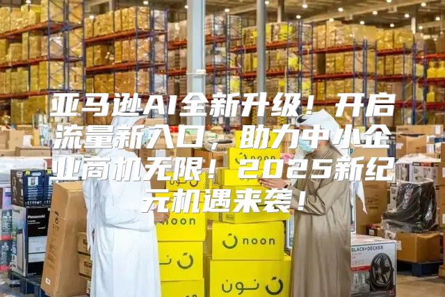 亚马逊AI全新升级！开启流量新入口，助力中小企业商机无限！2025新纪元机遇来袭！
