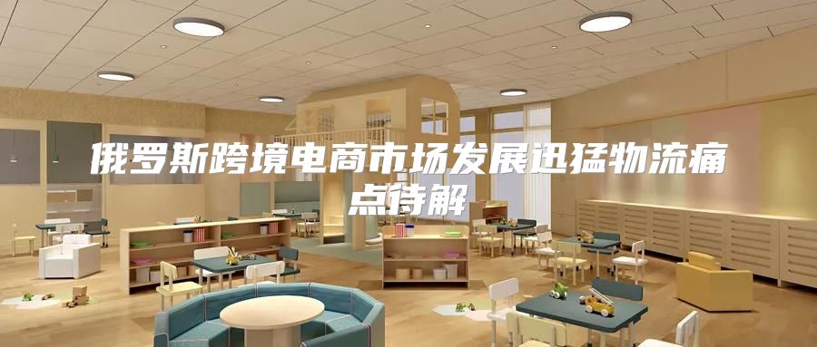 俄罗斯跨境电商市场发展迅猛物流痛点待解