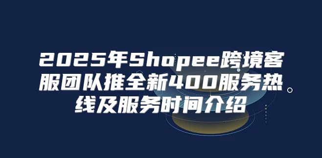 2025年Shopee跨境客服团队推全新400服务热线及服务时间介绍