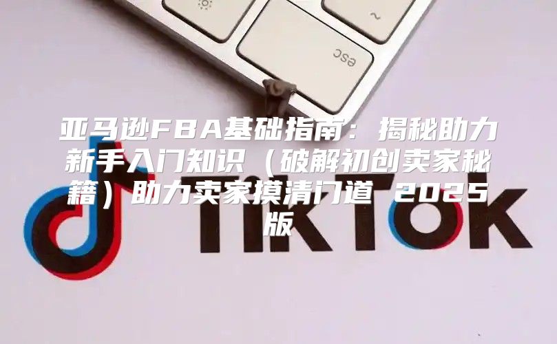 亚马逊FBA基础指南：揭秘助力新手入门知识破解初创卖家秘籍助力卖家摸清门道 2025版