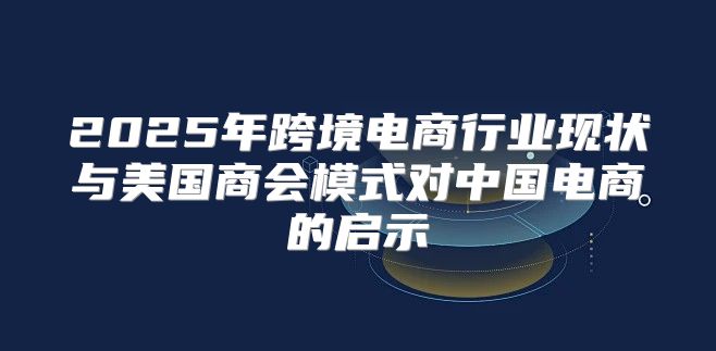 2025年跨境电商行业现状与美国商会模式对中国电商的启示