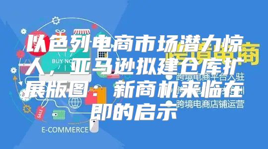 以色列电商市场潜力惊人，亚马逊拟建仓库扩展版图：新商机来临在即的启示