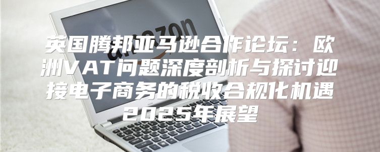 英国腾邦亚马逊合作论坛：欧洲VAT问题深度剖析与探讨迎接电子商务的税收合规化机遇2025年展望