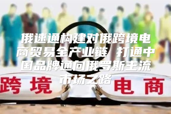 俄速通构建对俄跨境电商贸易全产业链 打通中国品牌通向俄罗斯主流市场之路